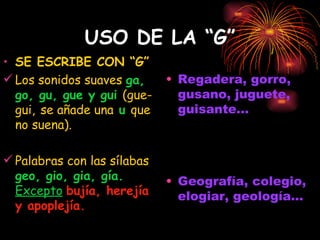 USO DE LA “G” SE ESCRIBE CON “G” Los sonidos suaves  ga, go, gu, gue y gui  (gue-gui,   se añade una  u  que no suena). Palabras con las sílabas  geo, gio, gia, gía.  Excepto   bujía, herejía y apoplejía. Regadera, gorro, gusano, juguete, guisante... Geografía, colegio, elogiar, geología... 
