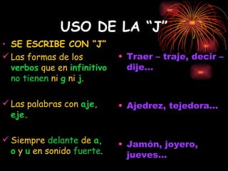USO DE LA “J” SE ESCRIBE CON “J” Las formas de los  verbos  que en  infinitivo  no tienen  ni  g  ni  j . Las palabras con  aje, eje. Siempre  delante  de  a, o  y  u  en sonido  fuerte . Traer – traje, decir – dije... Ajedrez, tejedora... Jamón, joyero, jueves... 