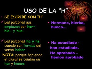 USO DE LA “H” SE ESCRIBE CON “H” Las palabras que  empiezan  por  her-, hie-  y  hue- . Las palabras  ha y he  cuando son  formas  del   verbo  haber NOTA : porque haciendo el plural se cambia en  han  y  hemos Hermano, hierba, hueco... Ha estudiado -  han estudiado. He aprobado – hemos aprobado 