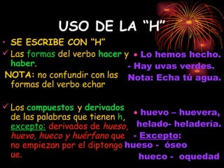USO DE LA “H” SE ESCRIBE CON “H” Las  formas  del verbo  hacer  y  haber . NOTA:  no confundir con las formas del verbo echar Los  compuestos  y  derivados  de las palabras que tienen  h ,  excepto:   derivados de  hueso, huevo, hueco y huérfano  que no empiezan por el diptongo ue.     Lo hemos hecho. - Hay uvas verdes.   Nota: Echa tú agua.    huevo – huevera,  helado- heladería.  -  Excepto :  hueso -  óseo  hueco -  oquedad   
