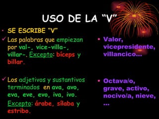 USO DE LA “V” SE ESCRIBE “V” Las palabras que  empiezan  por  val-, vice-villa-, villar- .  Excepto :  bíceps  y  billar. Los  adjetivos y sustantivos terminados   en  ava, avo, eva, eve, evo, iva, ivo. Excepto :   árabe, sílaba  y  estribo. Valor, vicepresidente, villancico... Octava/o, grave, activo, nocivo/a, nieve, ... 