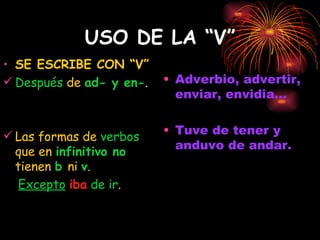 USO DE LA “V” SE ESCRIBE CON “V” Después  de  ad- y en- . Las formas de  verbos  que en   infinitivo no   tienen   b  ni   v .  Excepto   iba   de ir . Adverbio, advertir, enviar, envidia... Tuve de tener y anduvo de andar. 