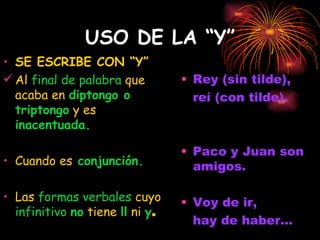 USO DE LA “Y” SE ESCRIBE CON “Y” Al  final de palabra  que acaba en  diptongo o triptongo  y es  inacentuada.  Cuando es  conjunción. Las  formas verbales  cuyo  infinitivo  no  tiene  ll  ni  y .   Rey (sin tilde), reí (con tilde). Paco y Juan son amigos. Voy de ir,  hay de haber... 