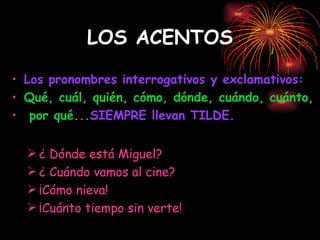 LOS ACENTOS Los pronombres interrogativos y exclamativos:  Qué, cuál, quién, cómo, dónde, cuándo, cuánto, por qué... SIEMPRE llevan TILDE. ¿ Dónde está Miguel? ¿ Cuándo vamos al cine? ¡Cómo nieva! ¡Cuánto tiempo sin verte! 