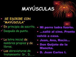MAYÚSCULAS SE ESCRIBE CON “MAYÚSCULA” En  principio de escrito. Después de punto. La  letra inicial  de  nombres propios  y de  libros. Las  abreviaturas de tratamiento: Sr., D., ... Mi perro ladra fuerte. ...salió al cine. Pronto  volvió a casa. Juan, Ana, Rocío... Don Quijote de la Mancha. D. Juan Carlos I. 
