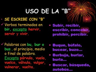 USO DE LA “B” SE ESCRIBE CON “B” Verbos terminados en  bir,  excepto   hervir, servir  y  vivir. Palabras con   bu, bur o bus  ,  al principio, medio o final de palabra .  Excepto   párvulo, vuelo, vuelco, válvula, vulgar, vulnerar, vuelta. Subir, recibir, escribir, concebir, prohibir, percibir. Buque, búfalo, bucear, buzo... Burbuja, burlar, burla... Buscar, búsqueda, autobús... 