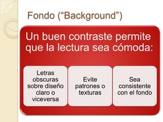Fondo (“Background”)

Un buen contraste permite
que la lectura sea cómoda:

   Letras
  obscuras        Evite         Sea
sobre diseño   patrones o   consistente
   claro o      texturas    con el fondo
 viceversa
 
