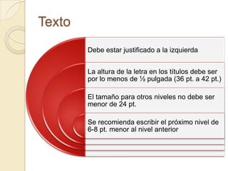 Texto
        Debe estar justificado a la izquierda


        La altura de la letra en los títulos debe ser
        por lo menos de ½ pulgada (36 pt. a 42 pt.)

        El tamaño para otros niveles no debe ser
        menor de 24 pt.

        Se recomienda escribir el próximo nivel de
        6-8 pt. menor al nivel anterior
 
