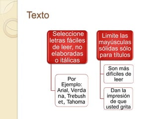 Texto
         Seleccione        Limite las
        letras fáciles    mayúsculas
         de leer, no      sólidas sólo
         elaboradas       para títulos
          o itálicas
                             Son más
                            difíciles de
                Por             leer
            Ejemplo:
           Arial, Verda       Dan la
           na, Trebush      impresión
           et, Tahoma         de que
                            usted grita
 
