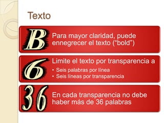 Texto
        Para mayor claridad, puede
        ennegrecer el texto (“bold”)

        Limite el texto por transparencia a
        • Seis palabras por línea
        • Seis líneas por transparencia


        En cada transparencia no debe
        haber más de 36 palabras
 