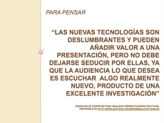 PARA PENSAR


 “LAS NUEVAS TECNOLOGÍAS SON
     DESLUMBRANTES Y PUEDEN
           AÑADIR VALOR A UNA
   PRESENTACIÓN, PERO NO DEBE
DEJARSE SEDUCIR POR ELLAS, YA
QUE LA AUDIENCIA LO QUE DESEA
ES ESCUCHAR ALGO REALMENTE
      NUEVO, PRODUCTO DE UNA
     EXCELENTE INVESTIGACIÓN”
        CONSEJOS DE EXPERTOS PARA REALIZAR PRESENTACIONES EFECTIVAS,
           DISPONIBLE EN HTTP://WWW.EDUTEKA.ORG/IMPRIMIBLE.PHP?NUM=89
 