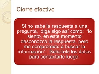 Cierre efectivo

  Si no sabe la respuesta a una
pregunta, diga algo así como: “lo
     siento, en este momento
  desconozco la respuesta, pero
   me comprometo a buscar la
información”. Solicítele los datos
      para contactarle luego.
 