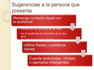 Sugerencias a la persona que
presenta
Mantenga contacto visual con
la audiencia
   Presente un punto a la vez
   • Así la audiencia se concentra en lo que
     dice
   • Se evita que lean lo próximo

       Utilice frases o palabras
       claves

            Cuente anécdotas, chistes
            o ejemplos inteligentes
 