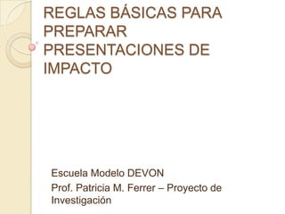 REGLAS BÁSICAS PARA
PREPARAR
PRESENTACIONES DE
IMPACTO




Escuela Modelo DEVON
Prof. Patricia M. Ferrer – Proyecto de
Investigación
 