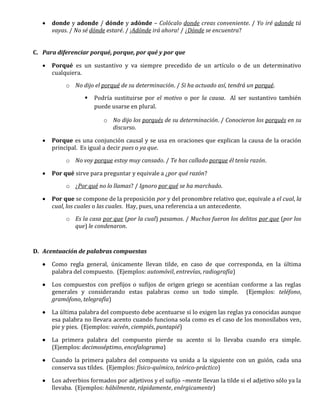  donde y adonde / dónde y adónde – Colócalo donde creas conveniente. / Yo iré adonde tú
vayas. / No sé dónde estaré. / ¡Adónde irá ahora! / ¿Dónde se encuentra?
C. Para diferenciar porqué, porque, por qué y por que
 Porqué es un sustantivo y va siempre precedido de un artículo o de un determinativo
cualquiera.
o No dijo el porqué de su determinación. / Si ha actuado así, tendrá un porqué.
 Podría sustituirse por el motivo o por la causa. Al ser sustantivo también
puede usarse en plural.
o No dijo los porqués de su determinación. / Conocieron los porqués en su
discurso.
 Porque es una conjunción causal y se usa en oraciones que explican la causa de la oración
principal. Es igual a decir pues o ya que.
o No voy porque estoy muy cansado. / Te has callado porque él tenía razón.
 Por qué sirve para preguntar y equivale a ¿por qué razón?
o ¿Por qué no lo llamas? / Ignoro por qué se ha marchado.
 Por que se compone de la preposición por y del pronombre relativo que, equivale a el cual, la
cual, los cuales o las cuales. Hay, pues, una referencia a un antecedente.
o Es la casa por que (por la cual) pasamos. / Muchos fueron los delitos por que (por los
que) le condenaron.
D. Acentuación de palabras compuestas
 Como regla general, únicamente llevan tilde, en caso de que corresponda, en la última
palabra del compuesto. (Ejemplos: automóvil, entrevías, radiografía)
 Los compuestos con prefijos o sufijos de origen griego se acentúan conforme a las reglas
generales y considerando estas palabras como un todo simple. (Ejemplos: teléfono,
gramófono, telegrafía)
 La última palabra del compuesto debe acentuarse si lo exigen las reglas ya conocidas aunque
esa palabra no llevara acento cuando funciona sola como es el caso de los monosílabos ven,
pie y pies. (Ejemplos: vaivén, ciempiés, puntapié)
 La primera palabra del compuesto pierde su acento si lo llevaba cuando era simple.
(Ejemplos: decimoséptimo, encefalograma)
 Cuando la primera palabra del compuesto va unida a la siguiente con un guión, cada una
conserva sus tildes. (Ejemplos: físico-químico, teórico-práctico)
 Los adverbios formados por adjetivos y el sufijo –mente llevan la tilde si el adjetivo sólo ya la
llevaba. (Ejemplos: hábilmente, rápidamente, enérgicamente)
 