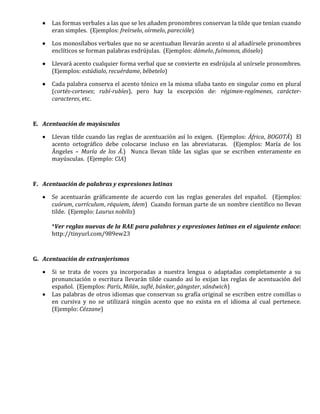  Las formas verbales a las que se les añaden pronombres conservan la tilde que tenían cuando
eran simples. (Ejemplos: freírselo, oírmelo, parecióle)
 Los monosílabos verbales que no se acentuaban llevarán acento si al añadírsele pronombres
enclíticos se forman palabras esdrújulas. (Ejemplos: dámelo, fuímonos, dióselo)
 Llevará acento cualquier forma verbal que se convierte en esdrújula al unírsele pronombres.
(Ejemplos: estúdialo, recuérdame, bébetelo)
 Cada palabra conserva el acento tónico en la misma sílaba tanto en singular como en plural
(cortés-corteses; rubí-rubíes), pero hay la excepción de: régimen-regímenes, carácter-
caracteres, etc.
E. Acentuación de mayúsculas
 Llevan tilde cuando las reglas de acentuación así lo exigen. (Ejemplos: África, BOGOTÁ) El
acento ortográfico debe colocarse incluso en las abreviaturas. (Ejemplos: María de los
Ángeles – María de los Á.) Nunca llevan tilde las siglas que se escriben enteramente en
mayúsculas. (Ejemplo: CIA)
F. Acentuación de palabras y expresiones latinas
 Se acentuarán gráficamente de acuerdo con las reglas generales del español. (Ejemplos:
cuórum, currículum, réquiem, ídem) Cuando forman parte de un nombre científico no llevan
tilde. (Ejemplo: Laurus nobilis)
*Ver reglas nuevas de la RAE para palabras y expresiones latinas en el siguiente enlace:
http://tinyurl.com/989ew23
G. Acentuación de extranjerismos
 Si se trata de voces ya incorporadas a nuestra lengua o adaptadas completamente a su
pronunciación o escritura llevarán tilde cuando así lo exijan las reglas de acentuación del
español. (Ejemplos: París, Milán, suflé, búnker, gángster, sándwich)
 Las palabras de otros idiomas que conservan su grafía original se escriben entre comillas o
en cursiva y no se utilizará ningún acento que no exista en el idioma al cual pertenece.
(Ejemplo: Cézzane)
 