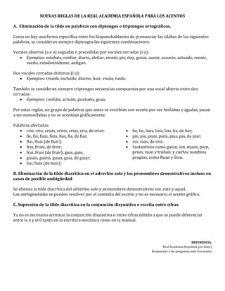 NUEVAS REGLAS DE LA REAL ACADEMIA ESPAÑOLA PARA LOS ACENTOS
A. Eliminación de la tilde en palabras con diptongos o triptongos ortográficos.
Como no hay una forma específica entre los hispanohablantes de pronunciar las silabas de las siguientes
palabras, se consideran siempre diptongos las siguientes combinaciones:
Vocales abiertas (a e o) seguidas o precedidas por vocales cerradas (i u):
 Ejemplos: estabais, confiar, diario, afeitar, viento, pie, doy, guion, aunar, acuario, actuado, reunir,
sueño, estadounidense, antiguo.
Dos vocales cerradas distintas (i u):
 Ejemplos: triunfo, incluido, diurno, huir, viuda, ruido.
También se consideran siempre triptongos secuencias compuestas por una vocal abierta entre dos
cerradas:
 Ejemplos: confiáis, actuáis, puntuéis, guau.
Por estas reglas, un grupo de palabras que antes se escribían con acento por ser bisílabas y agudas, pasan
a ser monosílabas y no se acentúan gráficamente.
Palabras afectadas:
 crie, crio, criais, crieis, crias, cria, de criar;
 fie, fio, fiais, fieis, fias, fia, de fiar;
 flui, fluis (de fluir);
 frio, friais, de freír;
 frui, fruis (de fruir); guie, guio,
 guiais, guieis, guias, guia, de guiar;
 hui, huis (de huir);
 lie, lio, liais, lieis, lias, lia, de liar;
 pie, pio, piais, pieis, pias, pia, de piar;
 rio, riais, de reír;
 Sustantivos como guion, ion, muon, pion,
prion, ruan y truhan; y ciertos nombres
propios, como Ruan y Sion.
B. Eliminación de la tilde diacrítica en el adverbio solo y los pronombres demostrativos incluso en
casos de posible ambigüedad
Se elimina la tilde diacrítica del adverbio solo y pronombres demostrativos ese, este y aquel.
Las ambigüedades se pueden resolver por el contexto del escrito y no es necesario el acento gráfico.
C. Supresión de la tilde diacrítica en la conjunción disyuntiva o escrita entre cifras
Ya no es necesario acentuar la conjunción disyuntiva o entre cifras debido a que se puede diferenciar
entre la o y el 0 tanto en la escritura mecánica como en la manual.
REFERENCIA:
Real Academia Española (en-línea)
Respuestas a las preguntas más frecuentes
 