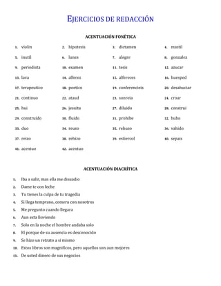 EJERCICIOS DE REDACCIÓN
ACENTUACIÓN FONÉTICA
1. violin 2. hipotesis 3. dictamen 4. mastil
5. inutil 6. lunes 7. alegre 8. gonzalez
9. periodista 10. examen 11. tesis 12. azucar
13. lava 14. alferez 15. alfereces 16. huesped
17. terapeutico 18. poetico 19. conferencieis 20. desahuciar
21. continuo 22. ataud 23. sonreia 24. croar
25. hui 26. jesuita 27. diluido 28. construi
29. construido 30. fluido 31. prohibe 32. buho
33. duo 34. reuso 35. rehuso 36. vahido
37. reizo 38. rehizo 39. estiercol 40. sepais
41. acentuo 42. acentuo
ACENTUACIÓN DIACRÍTICA
1. Iba a salir, mas ella me disuadio
2. Dame te con leche
3. Tu tienes la culpa de tu tragedia
4. Si llega temprano, comera con nosotros
5. Me pregunto cuando llegara
6. Aun esta lloviendo
7. Solo en la noche el hombre andaba solo
8. El porque de su ausencia es desconocido
9. Se hizo un retrato a si mismo
10. Estos libros son magnificos, pero aquellos son aun mejores
11. De usted dinero de sus negocios
 