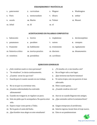 EXRANJERISMOS Y MAYÚSCULAS
1. paternoster 2. curriculum 3. Wagner 4. Washington
5. Paris 6. memorandum 7. Alvaro 8. ambar
9. osculo 10. Martin 11. Tolstoi 12. Mozart
13. Arbol 14. El 15. el
ACENTUACIONES EN PALABRAS COMPUESTAS
1. baloncesto 2. tiovivo 3. rioplatense 4. decimoseptimo
5. pasamanos 6. parabien 7. vaiven 8. ciempies
9. friamente 10. habilmente 11. tristemente 12. rigidamente
13. historico-critico 14. teorico-practico 15. dieciseis 16. dinamometro
17. veintitres 18. portafolios 19. curvilineo
EJERCICIOS GENERALES
1. ¿Solo vendran cuatro o cinco personas? 2. ¿Te insulta a ti, o me insulta a mi?
3. “Se estudioso”, te decia continuamente. 4. No se llegar solo a ese lugar.
5. ¿Cuantos seran los que iran? 6. ¡Que invierno tan fuerte tenemos!
7. Guarda para ti cuanto sacaste en ese trabajo. 8. Vi varios trajes; este me parecio el mas
adecuado.
9. No se en que va a terminar esto. 10. Dime cuanto ganas.
11. ¡Cuantas enfermedades ha contraido
ultimamente!
12. ¿Cuando vendras otra vez?
13. Cuando me traigan te, te regalare un poco. 14. Aun no se cuando llegaran mis amigos.
15. Solo me pidio que le acompañara. No queria estar
solo.
16. ¿Que animales sufren la metamorfosis?
17. Espera viajar como perito a Tokio. 18. Llegara temprano al aeródromo.
19. No le gusto el canto del buho. 20. Interin regreso, lavate bien el traje nuevo.
21. ¡Que hombre mas alegre es este estudiante! 22. Esto es un pandemonium
blogs.uprm.edu/centroespa
 