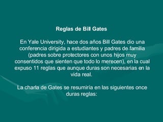 Reglas de Bill Gates  En Yale University, hace dos años Bill Gates dio una conferencia dirigida a estudiantes y padres de familia (padres sobre protectores con unos hijos muy consentidos que sienten que todo lo merecen), en la cual expuso 11 reglas que aunque duras son necesarias en la vida real.  La charla de Gates se resumiría en las siguientes once duras reglas:  