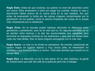Regla Siete - Antes de que nacieras, tus padres no eran tan aburridos como son ahora. Ellos empezaron a serlo por pagar tus cuentas, limpiar tu ropa y escucharte hablar acerca de la nueva onda en la que estabas. Así que antes  de emprender tu lucha por las selvas vírgenes contaminadas por la generación de tus padres, inicia el camino limpiando las cosas de tu propia vida, empezando por tu habitación.  Regla Ocho - En la escuela puede haberse eliminado la diferencia entre ganadores y perdedores, pero en la vida real no. En algunas escuelas ya no se pierden años lectivos y te dan las oportunidades que necesites para encontrar la respuesta correcta en tus exámenes y para que tus tareas sean cada vez más fáciles. Eso no tiene ninguna semejanza con la vida real.  Regla Nueve - La vida no se divide en semestres. No tendrás vacaciones de verano largas en lugares lejanos y muy pocos jefes se interesarán en ayudarte a que te encuentres a ti mismo. Todo esto tendrás que hacerlo en tu tiempo libre.  Regla Diez - La televisión no es la vida diaria. En la vida cotidiana, la gente de verdad tiene que salir del café de la película para irse a trabajar.  