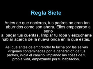 Regla Siete Antes de que nacieras, tus padres no eran tan aburridos como son ahora. Ellos empezaron a serlo al pagar tus cuentas, limpiar tu ropa y escucharte hablar acerca de la nueva onda en la que estas.  Así que antes de emprender tu lucha por las selvas vírgenes contaminadas por la generación de tus padres, inicia el camino limpiando las cosas de tu propia vida, empezando por tu habitación.  