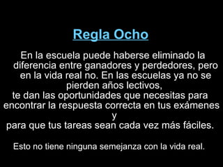 Regla Ocho En la escuela puede haberse eliminado la diferencia entre ganadores y perdedores, pero en la vida real no. En las escuelas ya no se pierden años lectivos,  te dan las oportunidades que necesitas para  encontrar la respuesta correcta en tus exámenes y  para que tus tareas sean cada vez más fáciles.  Esto no tiene ninguna semejanza con la vida real.  