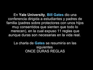 En  Yale University ,  Bill Gates  dio una conferencia dirigida a estudiantes y padres de familia (padres sobre protectores con unos hijos muy consentidos que sienten que todo lo merecen), en la cual expuso 11 reglas que aunque duras son necesarias en la vida real.  La charla de  Gates  se resumiría en las siguientes  ONCE DURAS REGLAS 