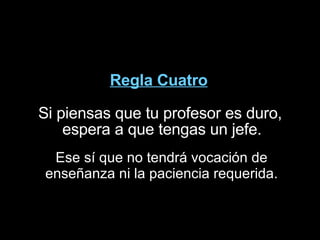 Regla Cuatro Si piensas que tu profesor es duro, espera a que tengas un jefe.  Ese sí que no tendrá vocación de enseñanza ni la paciencia requerida. 