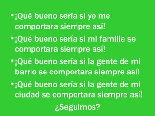 ¡Qué bueno sería si yo me comportara siempre así! ¡Qué bueno sería si mi familia se comportara siempre así! ¡Qué bueno sería si la gente de mi barrio se comportara siempre así! ¡Qué bueno sería si la gente de mi ciudad se comportara siempre así! ¿Seguimos?