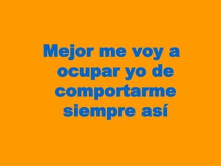 Mejor me voy a ocupar yo de comportarme siempre así