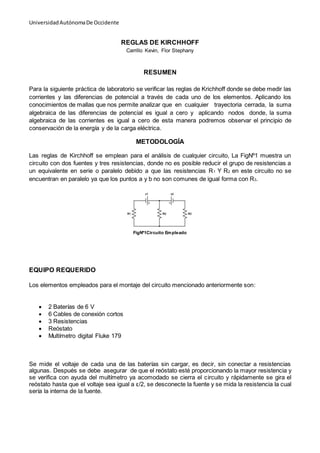 UniversidadAutónomaDe Occidente
REGLAS DE KIRCHHOFF
Carrillo Kevin, Flor Stephany
RESUMEN
Para la siguiente práctica de laboratorio se verificar las reglas de Krichhoff donde se debe medir las
corrientes y las diferencias de potencial a través de cada uno de los elementos. Aplicando los
conocimientos de mallas que nos permite analizar que en cualquier trayectoria cerrada, la suma
algebraica de las diferencias de potencial es igual a cero y aplicando nodos donde, la suma
algebraica de las corrientes es igual a cero de esta manera podremos observar el principio de
conservación de la energía y de la carga eléctrica.
METODOLOGÍA
Las reglas de Kirchhoff se emplean para el análisis de cualquier circuito, La FigNº1 muestra un
circuito con dos fuentes y tres resistencias, donde no es posible reducir el grupo de resistencias a
un equivalente en serie o paralelo debido a que las resistencias R1 Y R2 en este circuito no se
encuentran en paralelo ya que los puntos a y b no son comunes de igual forma con R3.
FigNº1Circuito Empleado
EQUIPO REQUERIDO
Los elementos empleados para el montaje del circuito mencionado anteriormente son:
 2 Baterías de 6 V
 6 Cables de conexión cortos
 3 Resistencias
 Reóstato
 Multímetro digital Fluke 179
Se mide el voltaje de cada una de las baterías sin cargar, es decir, sin conectar a resistencias
algunas. Después se debe asegurar de que el reóstato esté proporcionando la mayor resistencia y
se verifica con ayuda del multímetro ya acomodado se cierra el circuito y rápidamente se gira el
reóstato hasta que el voltaje sea igual a ε/2, se desconecte la fuente y se mida la resistencia la cual
sería la interna de la fuente.
 