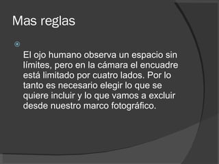 Mas reglas El ojo humano observa un espacio sin límites, pero en la cámara el encuadre está limitado por cuatro lados. Por lo tanto es necesario elegir lo que se quiere incluir y lo que vamos a excluir desde nuestro marco fotográfico. 