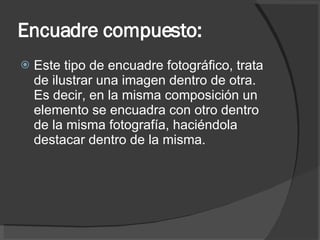 Encuadre compuesto: Este tipo de encuadre fotográfico, trata de ilustrar una imagen dentro de otra. Es decir, en la misma composición un elemento se encuadra con otro dentro de la misma fotografía, haciéndola destacar dentro de la misma. 