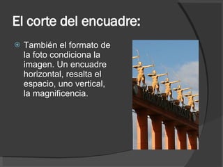 El corte del encuadre: También el formato de la foto condiciona la imagen. Un encuadre horizontal, resalta el espacio, uno vertical, la magnificencia. 