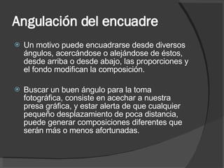 Angulación del encuadre Un motivo puede encuadrarse desde diversos ángulos, acercándose o alejándose de éstos, desde arriba o desde abajo, las proporciones y el fondo modifican la composición. Buscar un buen ángulo para la toma fotográfica, consiste en acechar a nuestra presa gráfica, y estar alerta de que cualquier pequeño desplazamiento de poca distancia, puede generar composiciones diferentes que serán más o menos afortunadas. 