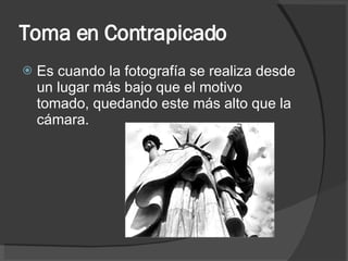 Toma en Contrapicado Es cuando la fotografía se realiza desde un lugar más bajo que el motivo tomado, quedando este más alto que la cámara. 