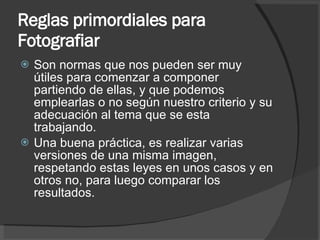 Reglas primordiales para Fotografiar Son normas que nos pueden ser muy útiles para comenzar a componer partiendo de ellas, y que podemos emplearlas o no según nuestro criterio y su adecuación al tema que se esta trabajando.  Una buena práctica, es realizar varias versiones de una misma imagen, respetando estas leyes en unos casos y en otros no, para luego comparar los resultados. 