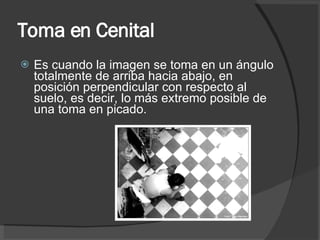 Toma en Cenital Es cuando la imagen se toma en un ángulo totalmente de arriba hacia abajo, en posición perpendicular con respecto al suelo, es decir, lo más extremo posible de una toma en picado. 