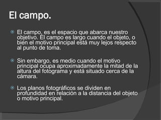 El campo.  El campo, es el espacio que abarca nuestro objetivo. El campo es largo cuando el objeto, o bien el motivo principal está muy lejos respecto al punto de toma. Sin embargo, es medio cuando el motivo principal ocupa aproximadamente la mitad de la altura del fotograma y está situado cerca de la cámara. Los planos fotográficos se dividen en profundidad en relación a la distancia del objeto o motivo principal. 