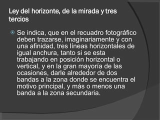 Ley del horizonte, de la mirada y tres tercios   Se indica, que en el recuadro fotográfico deben trazarse, imaginariamente y con una afinidad, tres líneas horizontales de igual anchura, tanto si se esta trabajando en posición horizontal o vertical, y en la gran mayoría de las ocasiones, darle alrededor de dos bandas a la zona donde se encuentra el motivo principal, y más o menos una banda a la zona secundaria. 