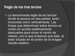 Regla de los tres tercios La denominada regla de los tercios divide la escena en tres partes, tanto horizontal como verticalmente. Las líneas que determinan estos tercios se cortan en puntos estéticamente adecuados para situar el centro de interés, con lo que evitamos que éste, al estar situado en el centro de la imagen resulte estático. 