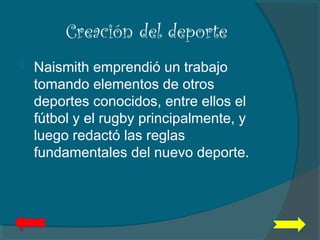 Creación del deporte
 Naismith emprendió un trabajo
tomando elementos de otros
deportes conocidos, entre ellos el
fútbol y el rugby principalmente, y
luego redactó las reglas
fundamentales del nuevo deporte.
 