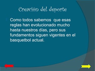 Creación del deporte
 Como todos sabemos que esas
reglas han evolucionado mucho
hasta nuestros días, pero sus
fundamentos siguen vigentes en el
basquetbol actual.
 