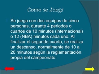 Como se Juega
 Se juega con dos equipos de cinco
personas, durante 4 periodos o
cuartos de 10 minutos (internacional)
o 12 (NBA) minutos cada uno. Al
finalizar el segundo cuarto, se realiza
un descanso, normalmente de 10 a
20 minutos según la reglamentación
propia del campeonato.
 
