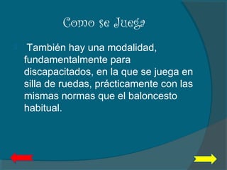 Como se Juega
  También hay una modalidad,
fundamentalmente para
discapacitados, en la que se juega en
silla de ruedas, prácticamente con las
mismas normas que el baloncesto
habitual.
 