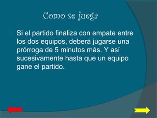 Como se juega
 Si el partido finaliza con empate entre
los dos equipos, deberá jugarse una
prórroga de 5 minutos más. Y así
sucesivamente hasta que un equipo
gane el partido.  
 