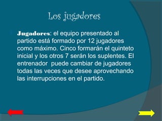 Los jugadores
 Jugadores: el equipo presentado al
partido está formado por 12 jugadores
como máximo. Cinco formarán el quinteto
inicial y los otros 7 serán los suplentes. El
entrenador puede cambiar de jugadores
todas las veces que desee aprovechando
las interrupciones en el partido.
 