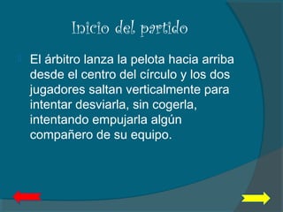 Inicio del partido
 El árbitro lanza la pelota hacia arriba
desde el centro del círculo y los dos
jugadores saltan verticalmente para
intentar desviarla, sin cogerla,
intentando empujarla algún
compañero de su equipo.
 