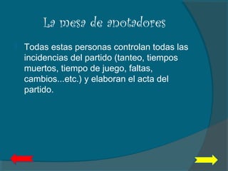 La mesa de anotadores
 Todas estas personas controlan todas las
incidencias del partido (tanteo, tiempos
muertos, tiempo de juego, faltas,
cambios...etc.) y elaboran el acta del
partido.
 